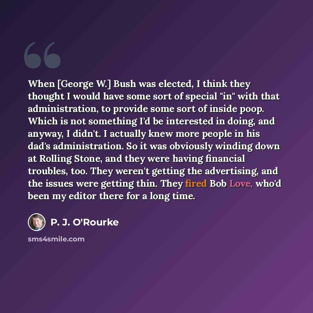 “When [George W.] Bush was elected, I think they thought I would have some sort of special "in" with that administration, to provide some sort of inside poop. Which is not something I'd be interested in doing, and anyway, I didn't. I actually knew more people in his dad's administration. So it was…” quote by P. J. O'Rourke