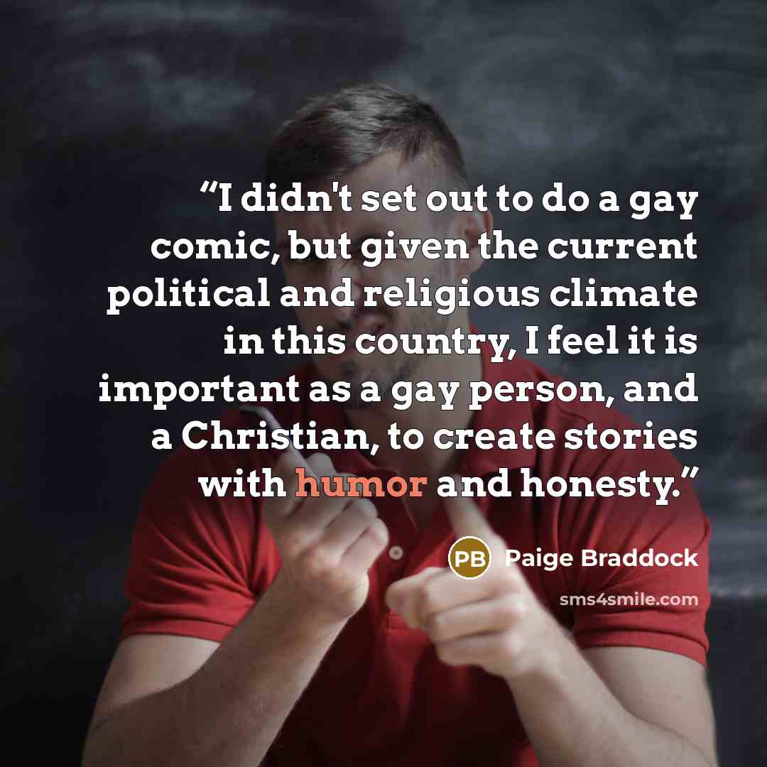 “I didn't set out to do a gay comic, but given the current political and religious climate in this country, I feel it is important as a gay person, and a Christian, to create stories with humor and honesty.” quote by Paige Braddock