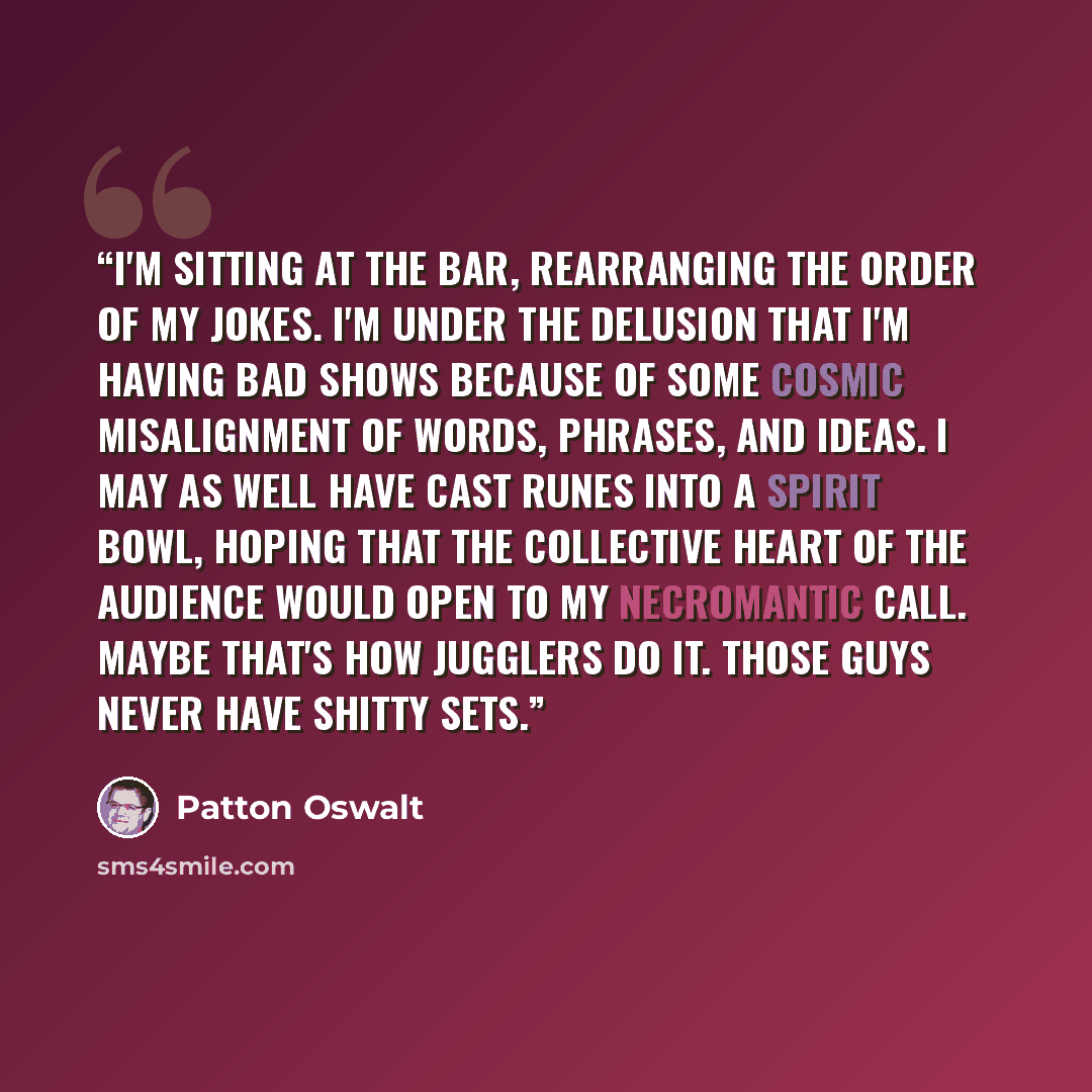 “I'm sitting at the bar, rearranging the order of my jokes. I'm under the delusion that I'm having bad shows because of some cosmic misalignment of words, phrases, and ideas. I may as well have cast runes into a spirit bowl, hoping that the collective heart of the audience would open to my…” quote by Patton Oswalt