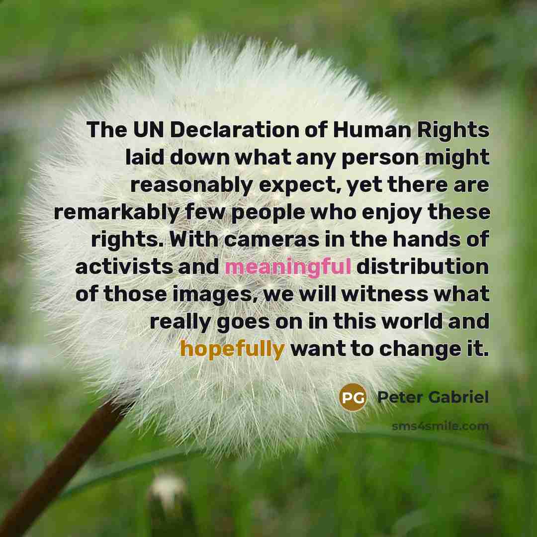 “The UN Declaration of Human Rights laid down what any person might reasonably expect, yet there are remarkably few people who enjoy these rights. With cameras in the hands of activists and meaningful distribution of those images, we will witness what really goes on in this world and hopefully want…” quote by Peter Gabriel