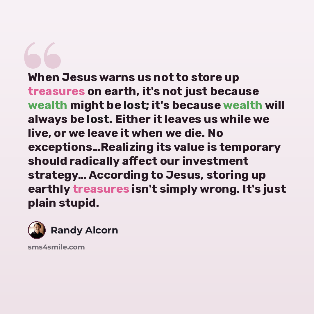 “When Jesus warns us not to store up treasures on earth, it's not just because wealth might be lost; it's because wealth will always be lost. Either it leaves us while we live, or we leave it when we die. No exceptions…Realizing its value is temporary should radically affect our investment…” quote by Randy Alcorn
