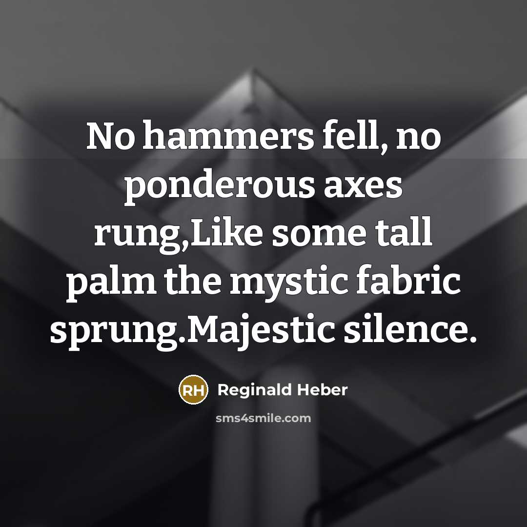 “No hammers fell, no ponderous axes rung,Like some tall palm the mystic fabric sprung.Majestic silence.” quote by Reginald Heber