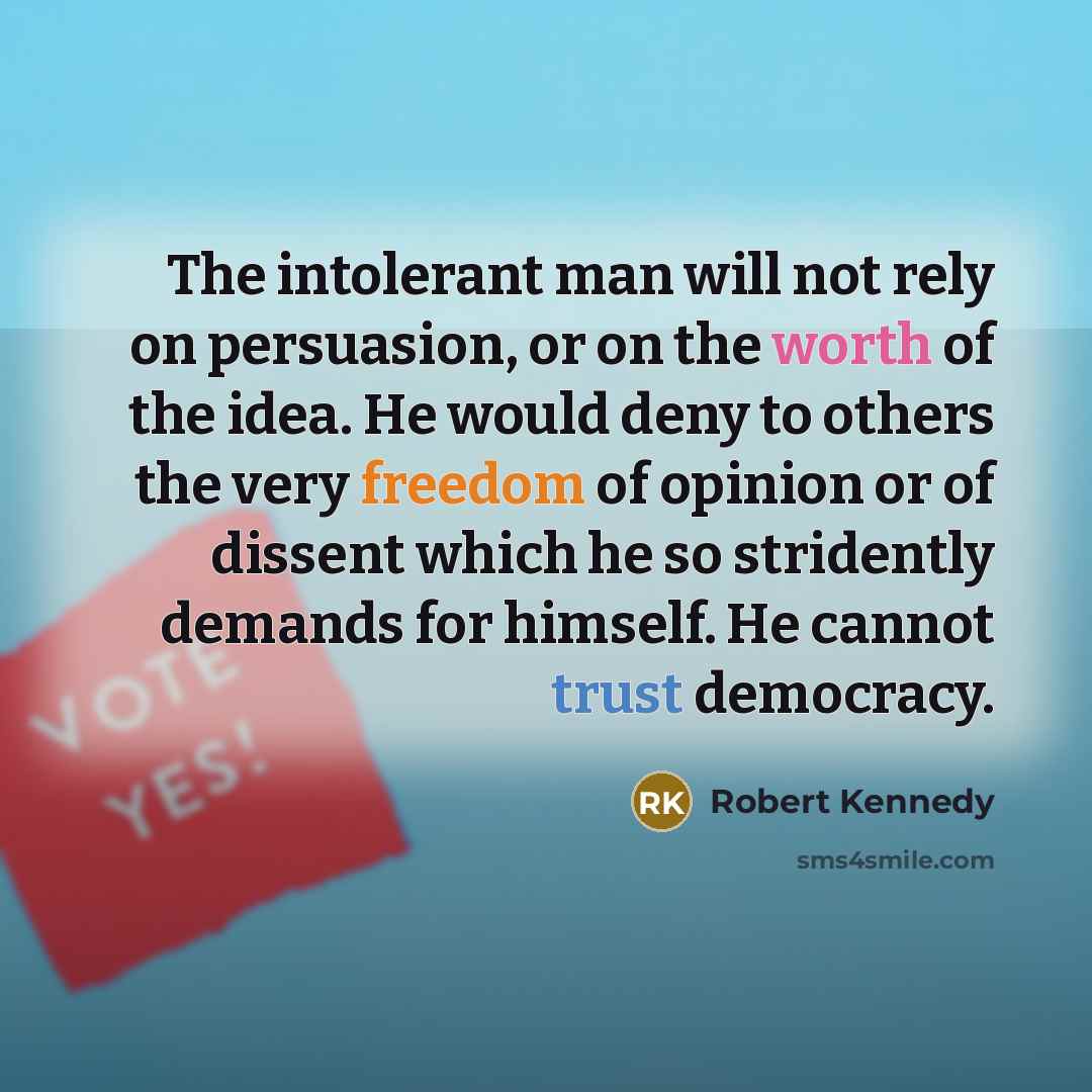 “The intolerant man will not rely on persuasion, or on the worth of the idea. He would deny to others the very freedom of opinion or of dissent which he so stridently demands for himself. He cannot trust democracy.” quote by Robert Kennedy