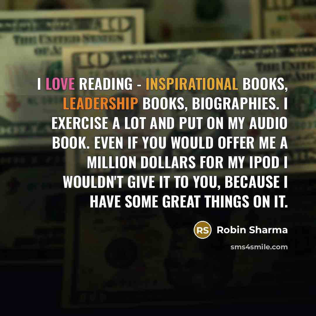 “I love reading - inspirational books, leadership books, biographies. I exercise a lot and put on my audio book. Even If you would offer me a million dollars for my iPod I wouldn't give it to you, because I have some great things on it.” quote by Robin Sharma