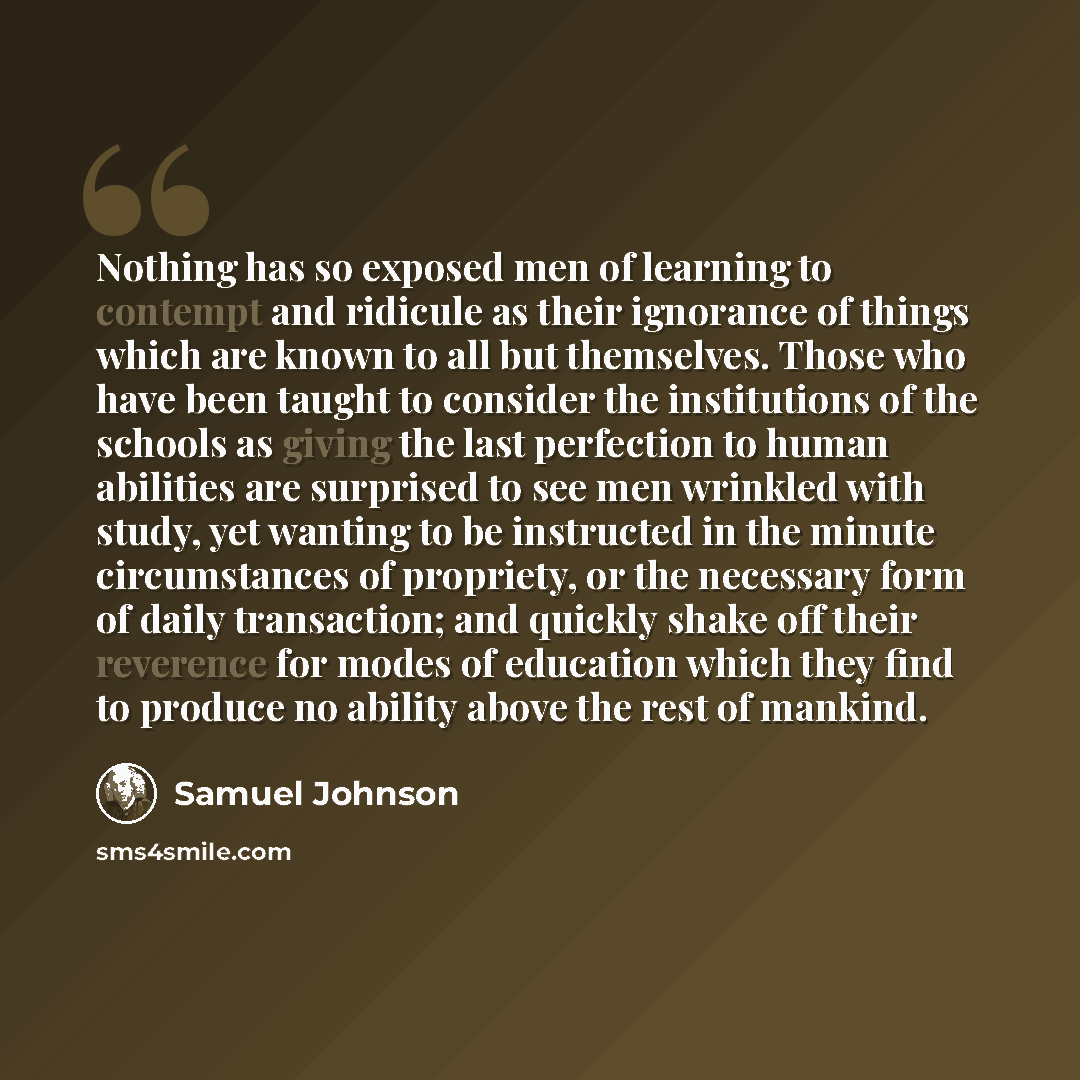 “Nothing has so exposed men of learning to contempt and ridicule as their ignorance of things which are known to all but themselves. Those who have been taught to consider the institutions of the schools as giving the last perfection to human abilities are surprised to see men wrinkled with study…” quote by Samuel Johnson