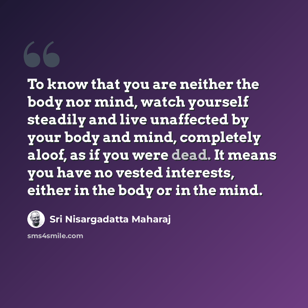 “To know that you are neither the body nor mind, watch yourself steadily and live unaffected by your body and mind, completely aloof, as if you were dead. It means you have no vested interests, either in the body or in the mind.” quote by Sri Nisargadatta Maharaj