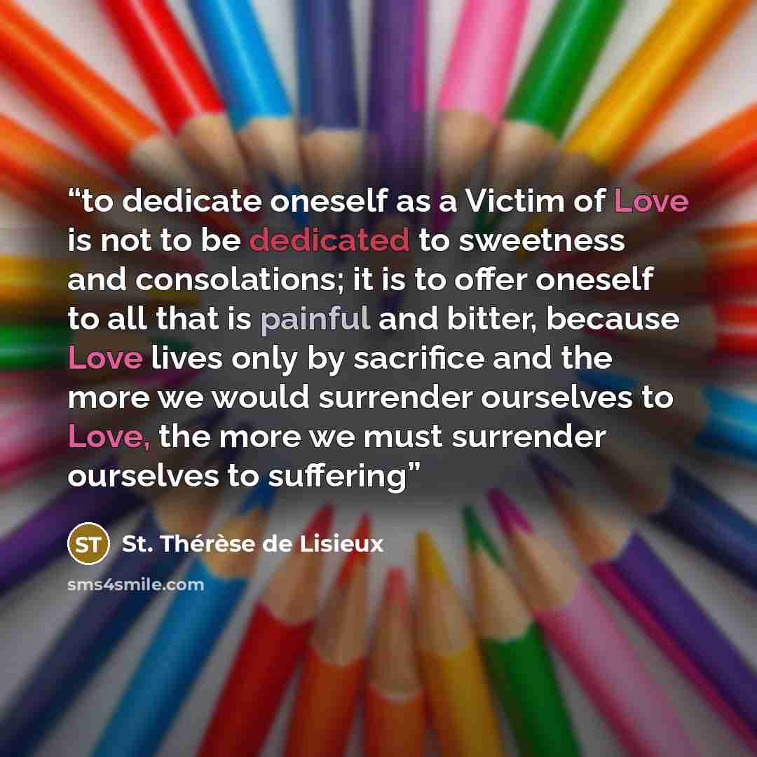 “to dedicate oneself as a Victim of Love is not to be dedicated to sweetness and consolations; it is to offer oneself to all that is painful and bitter, because Love lives only by sacrifice and the more we would surrender ourselves to Love, the more we must surrender ourselves to suffering” quote by St. Thérèse de Lisieux