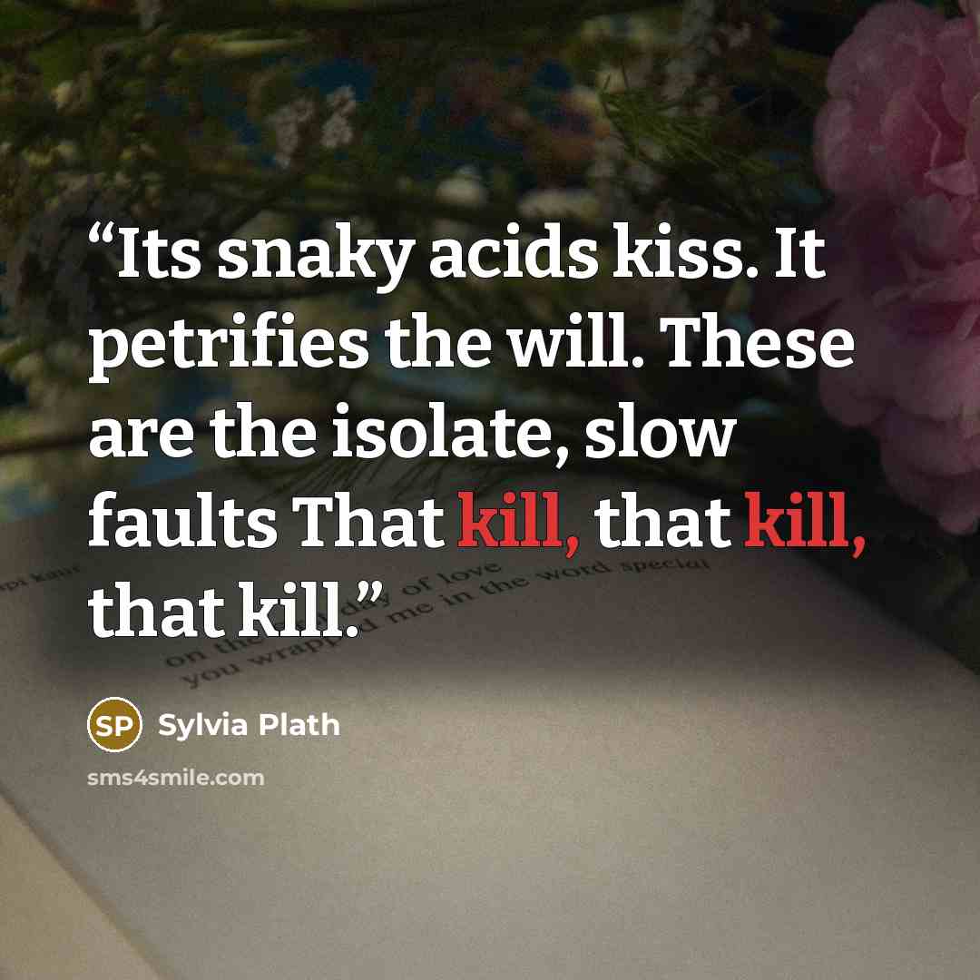 “Its snaky acids kiss. It petrifies the will. These are the isolate, slow faults That kill, that kill, that kill.” quote by Sylvia Plath