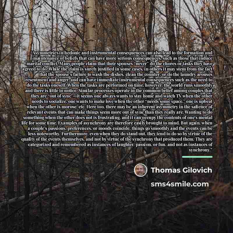 “Asymmetries in hedonic and instrumental consequences can also lead to the formation and maintenance of beliefs that can have more serious consequences, such as those that induce marital conflict. Many people claim that their spouses “never” do the chores or tasks they have agreed to do. While the…” quote by Thomas Gilovich