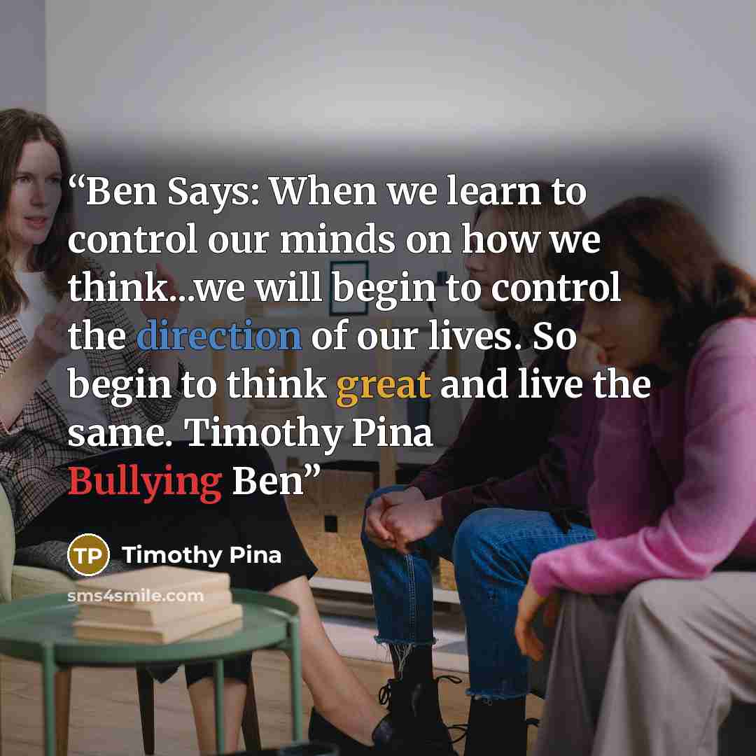 “Ben Says: When we learn to control our minds on how we think...we will begin to control the direction of our lives. So begin to think great and live the same. Timothy Pina Bullying Ben” quote by Timothy Pina