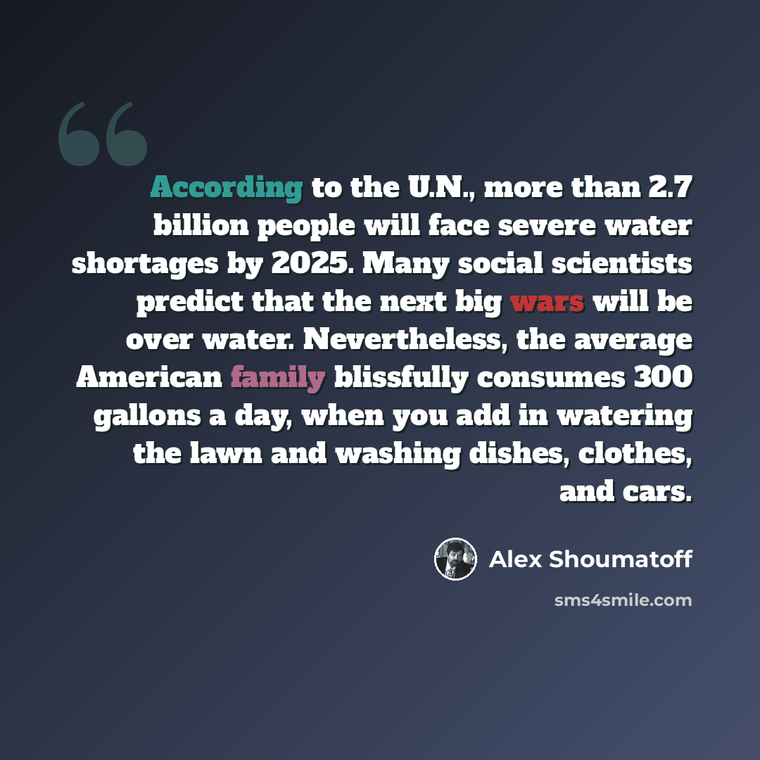 “According to the U.N., more than 2.7 billion people will face severe water shortages by 2025. Many social scientists predict that the next big wars will be over water. Nevertheless, the average American family blissfully consumes 300 gallons a day, when you add in watering the lawn and washing…” quote by Alex Shoumatoff