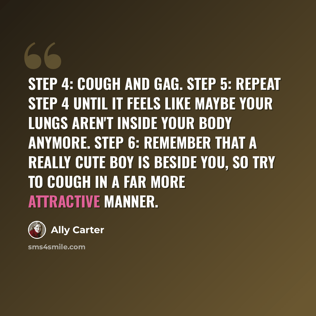“Step 4: Cough and gag. Step 5: Repeat Step 4 until it feels like maybe your lungs aren't inside your body anymore. Step 6: Remember that a really cute boy is beside you, so try to cough in a far more attractive manner.” quote by Ally Carter