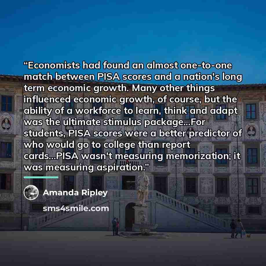 “Economists had found an almost one-to-one match between PISA scores and a nation's long term economic growth. Many other things influenced economic growth, of course, but the ability of a workforce to learn, think and adapt was the ultimate stimulus package...For students, PISA scores were a…” quote by Amanda Ripley