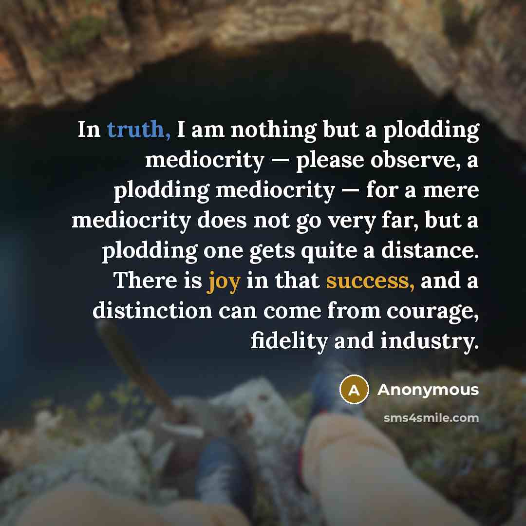 “In truth, I am nothing but a plodding mediocrity — please observe, a plodding mediocrity — for a mere mediocrity does not go very far, but a plodding one gets quite a distance. There is joy in that success, and a distinction can come from courage, fidelity and industry.” quote by Anonymous