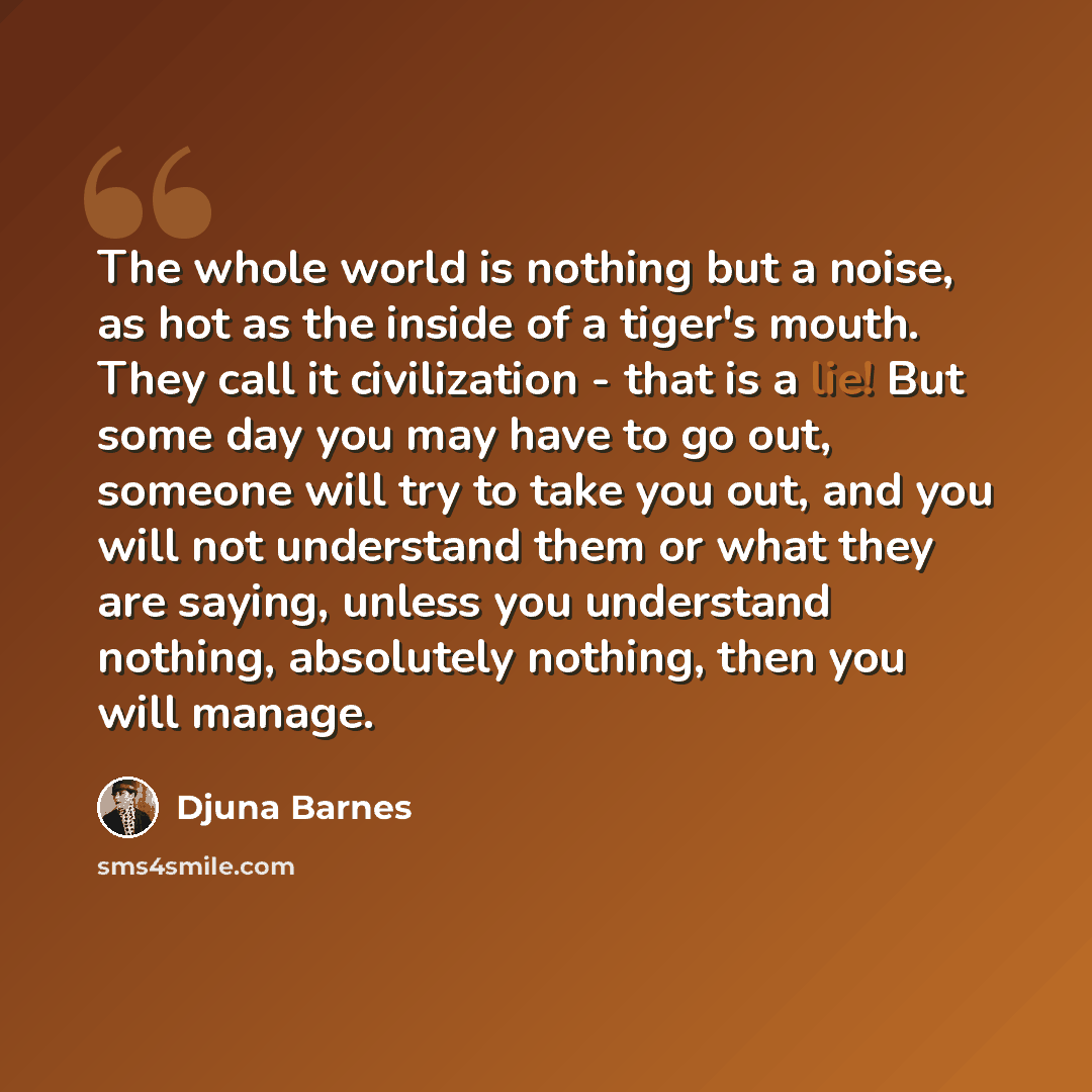 “The whole world is nothing but a noise, as hot as the inside of a tiger's mouth. They call it civilization - that is a lie! But some day you may have to go out, someone will try to take you out, and you will not understand them or what they are saying, unless you understand nothing, absolutely…” quote by Djuna Barnes