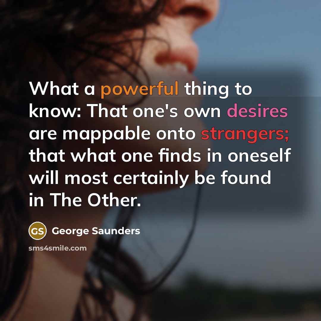 “What a powerful thing to know: That one's own desires are mappable onto strangers; that what one finds in oneself will most certainly be found in The Other.” quote by George Saunders
