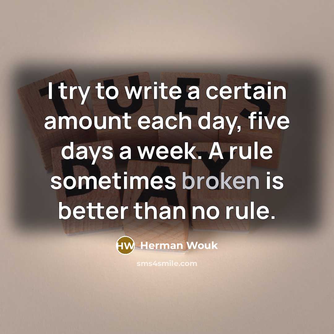 “I try to write a certain amount each day, five days a week. A rule sometimes broken is better than no rule.” quote by Herman Wouk