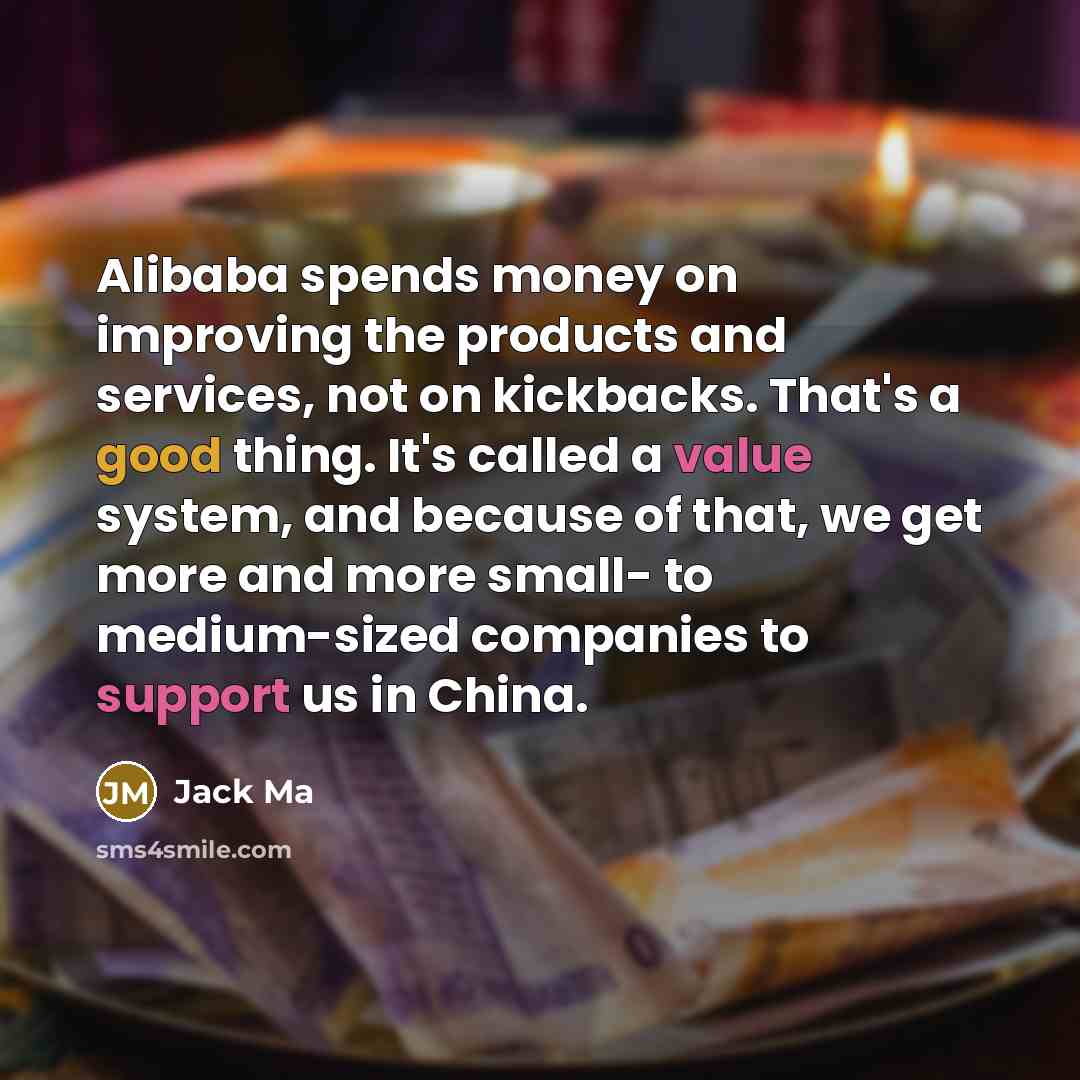 “Alibaba spends money on improving the products and services, not on kickbacks. That's a good thing. It's called a value system, and because of that, we get more and more small- to medium-sized companies to support us in China.” quote by Jack Ma