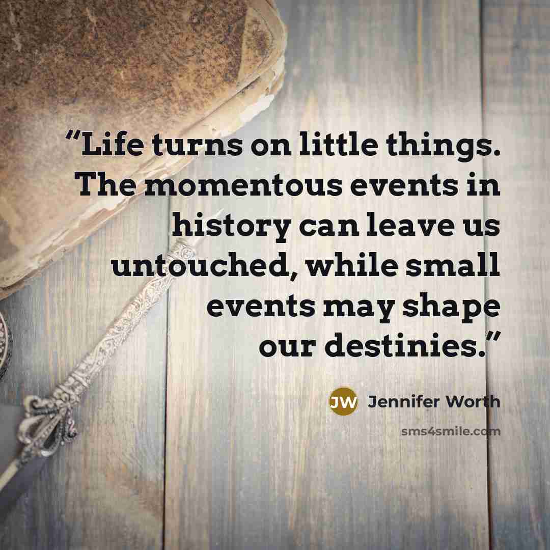 “Life turns on little things. The momentous events in history can leave us untouched, while small events may shape our destinies.” quote by Jennifer Worth