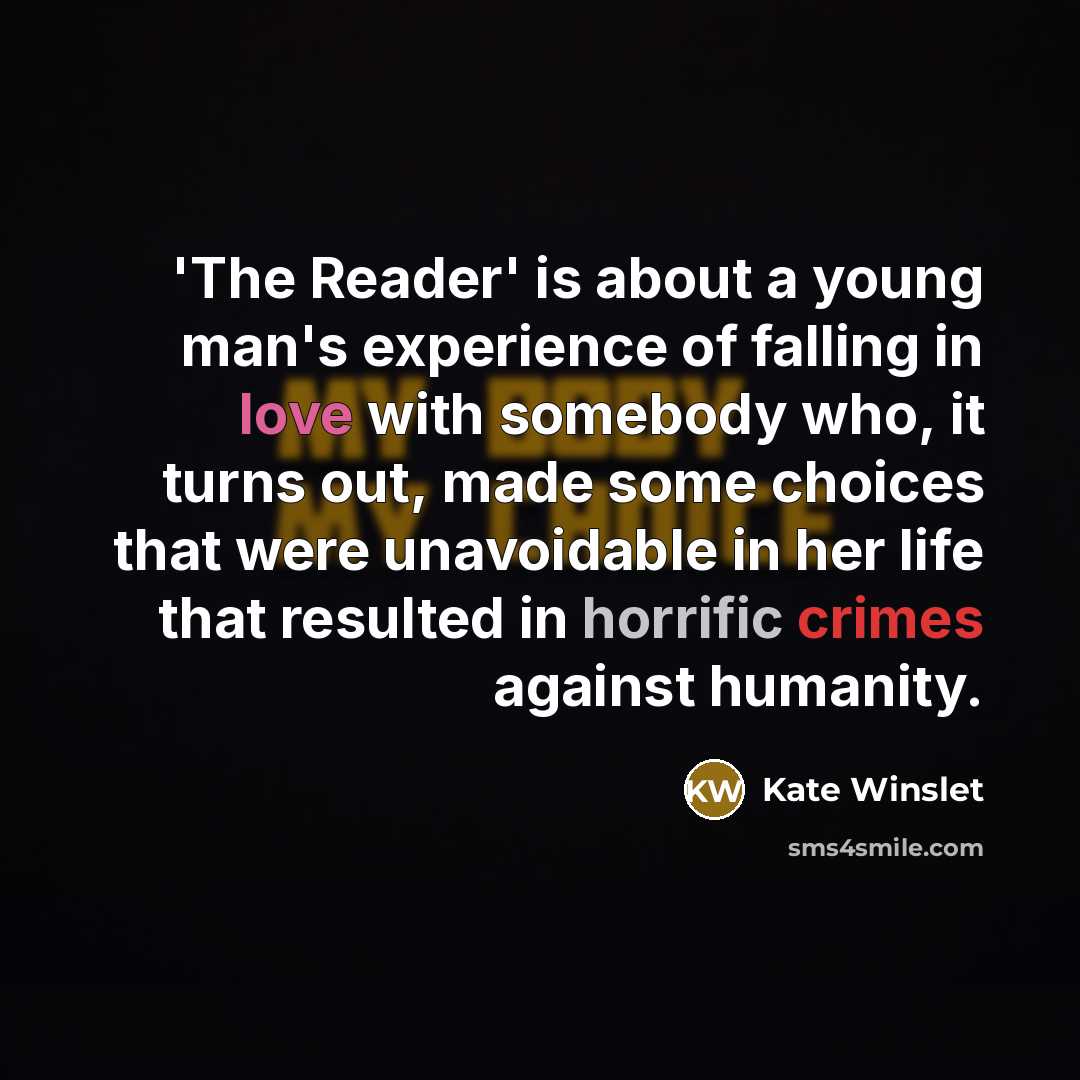 “'The Reader' is about a young man's experience of falling in love with somebody who, it turns out, made some choices that were unavoidable in her life that resulted in horrific crimes against humanity.” quote by Kate Winslet