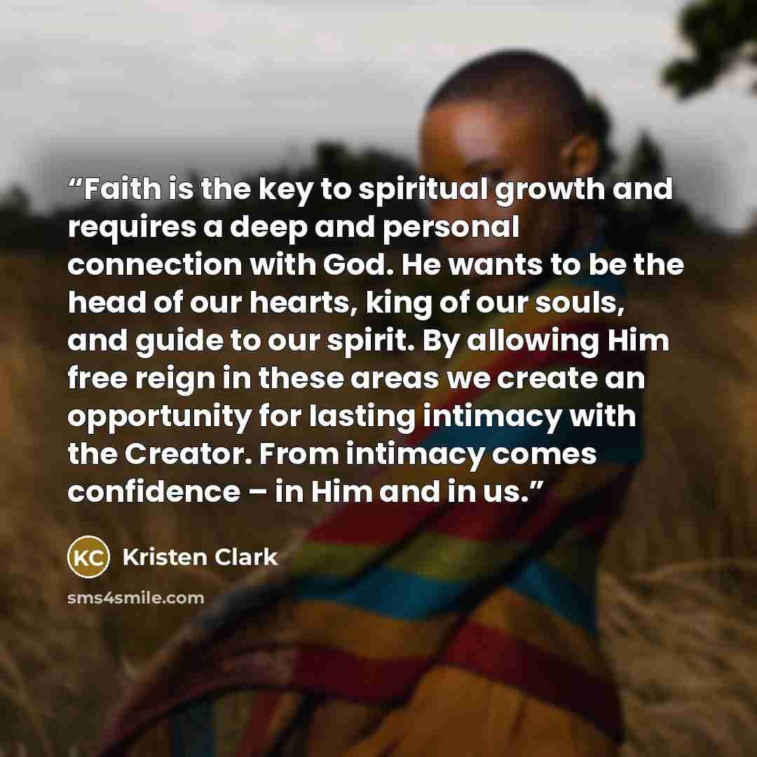 “Faith is the key to spiritual growth and requires a deep and personal connection with God. He wants to be the head of our hearts, king of our souls, and guide to our spirit. By allowing Him free reign in these areas we create an opportunity for lasting intimacy with the Creator. From intimacy…” quote by Kristen Clark