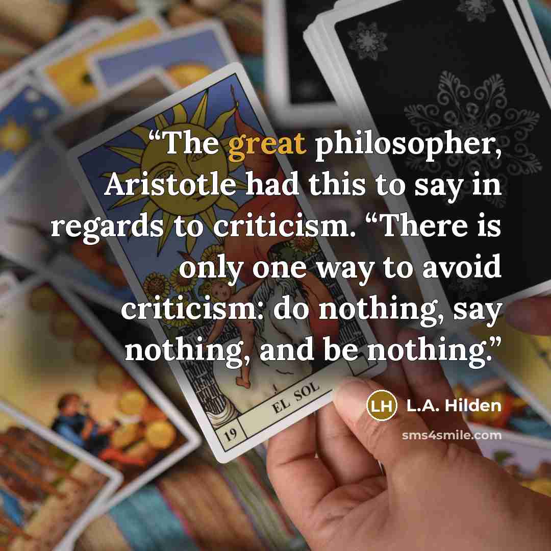 “The great philosopher, Aristotle had this to say in regards to criticism. “There is only one way to avoid criticism: do nothing, say nothing, and be nothing.” quote by L.A. Hilden