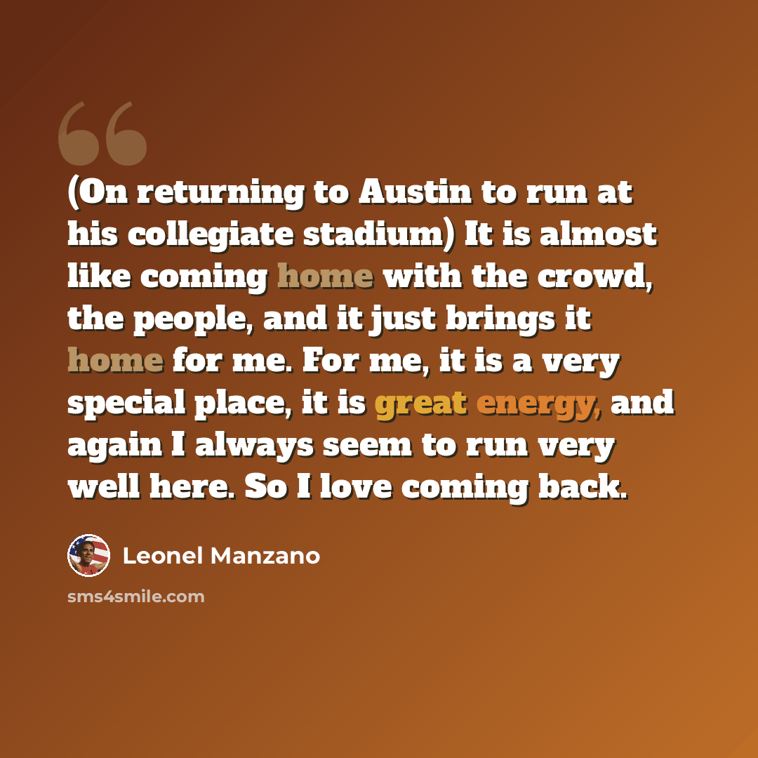 “(On returning to Austin to run at his collegiate stadium) It is almost like coming home with the crowd, the people, and it just brings it home for me. For me, it is a very special place, it is great energy, and again I always seem to run very well here. So I love coming back.” quote by Leonel Manzano