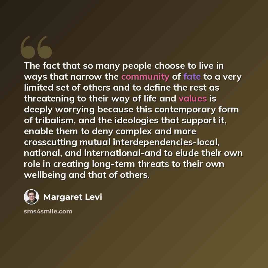 “The fact that so many people choose to live in ways that narrow the community of fate to a very limited set of others and to define the rest as threatening to their way of life and values is deeply worrying because this contemporary form of tribalism, and the ideologies that support it, enable…” quote by Margaret Levi