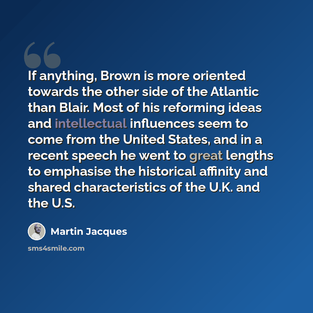 “If anything, Brown is more oriented towards the other side of the Atlantic than Blair. Most of his reforming ideas and intellectual influences seem to come from the United States, and in a recent speech he went to great lengths to emphasise the historical affinity and shared characteristics of the…” quote by Martin Jacques