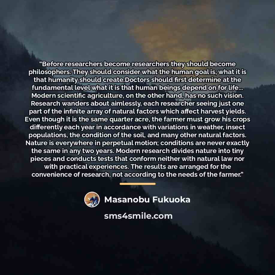 “Before researchers become researchers they should become philosophers. They should consider what the human goal is, what it is that humanity should create.Doctors should first determine at the fundamental level what it is that human beings depend on for life... Modern scientific agriculture, on…” quote by Masanobu Fukuoka
