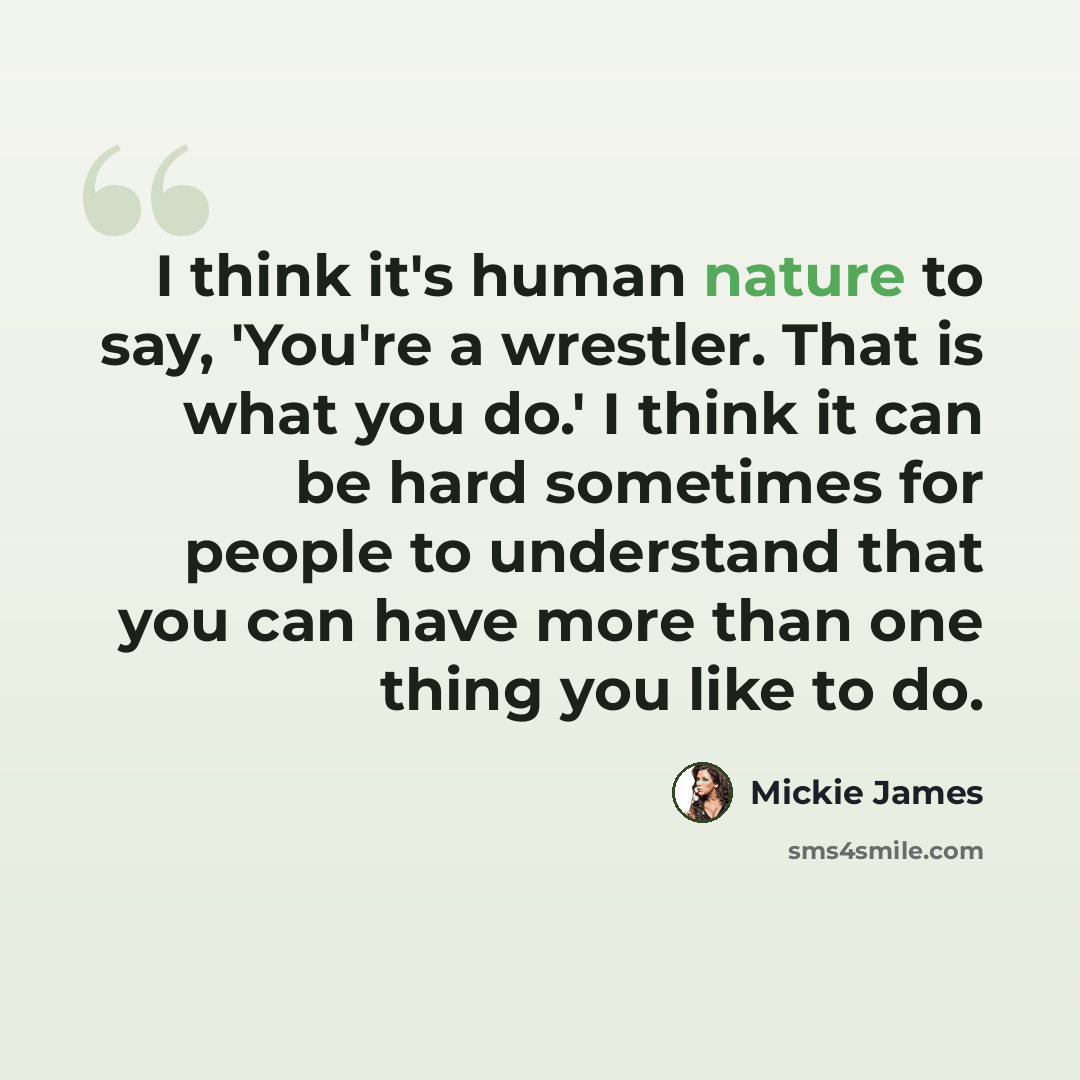 “I think it's human nature to say, 'You're a wrestler. That is what you do.' I think it can be hard sometimes for people to understand that you can have more than one thing you like to do.” quote by Mickie James