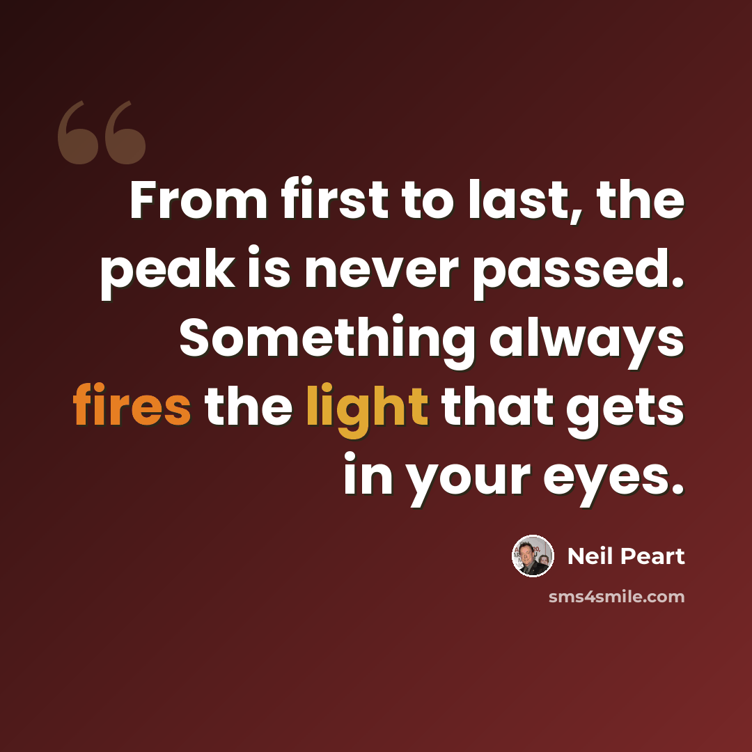 “From first to last, the peak is never passed. Something always fires the light that gets in your eyes.” quote by Neil Peart