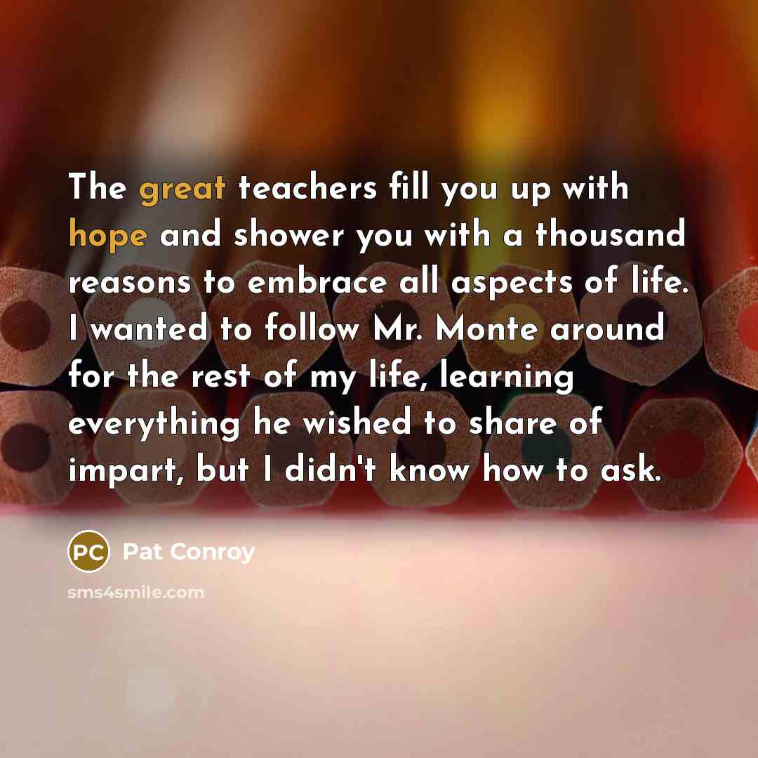 “The great teachers fill you up with hope and shower you with a thousand reasons to embrace all aspects of life. I wanted to follow Mr. Monte around for the rest of my life, learning everything he wished to share of impart, but I didn't know how to ask.” quote by Pat Conroy
