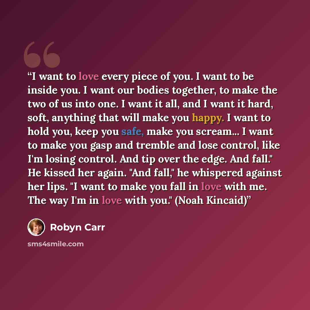 “I want to love every piece of you. I want to be inside you. I want our bodies together, to make the two of us into one. I want it all, and I want it hard, soft, anything that will make you happy. I want to hold you, keep you safe, make you scream... I want to make you gasp and tremble and lose…” quote by Robyn Carr