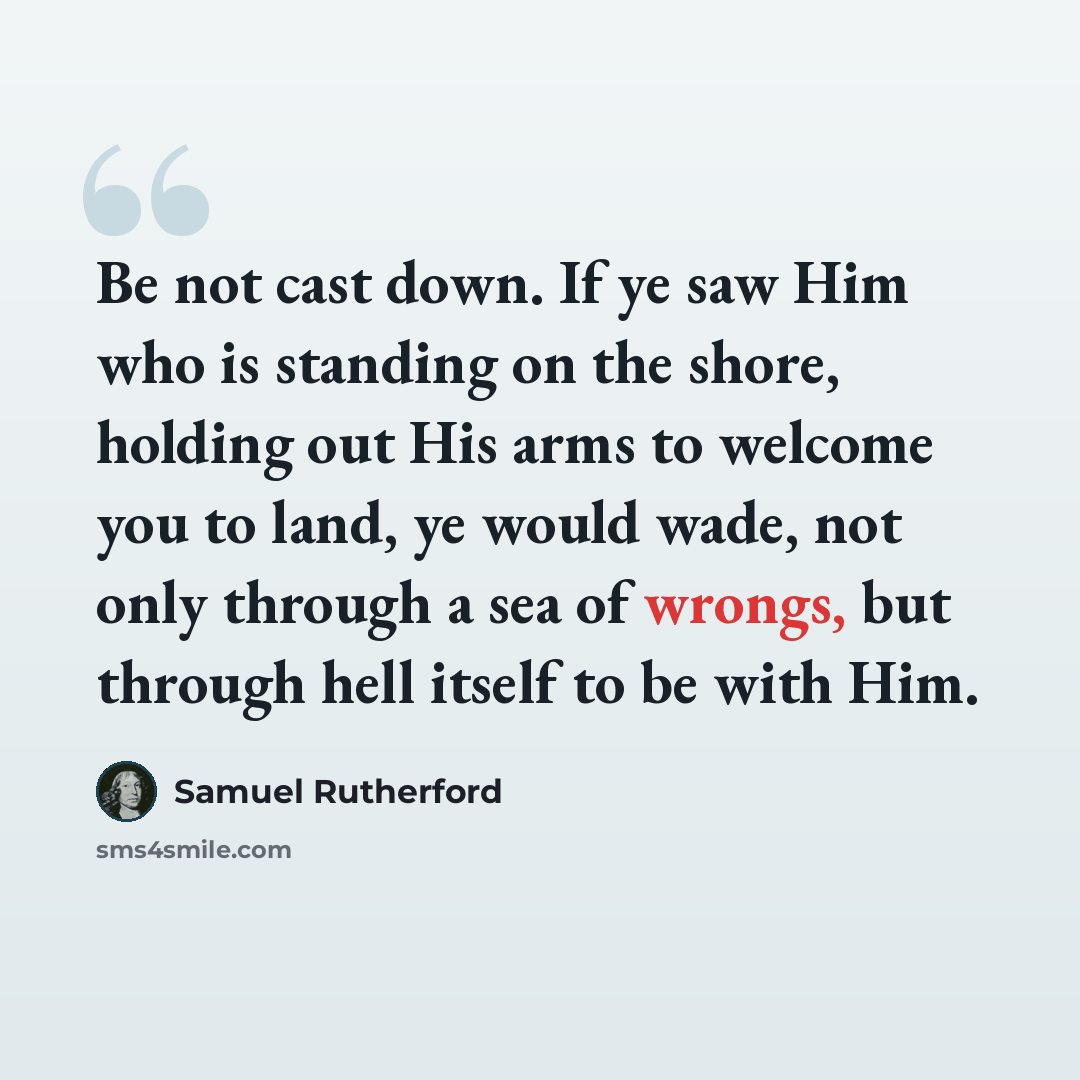 “Be not cast down. If ye saw Him who is standing on the shore, holding out His arms to welcome you to land, ye would wade, not only through a sea of wrongs, but through hell itself to be with Him.” quote by Samuel Rutherford