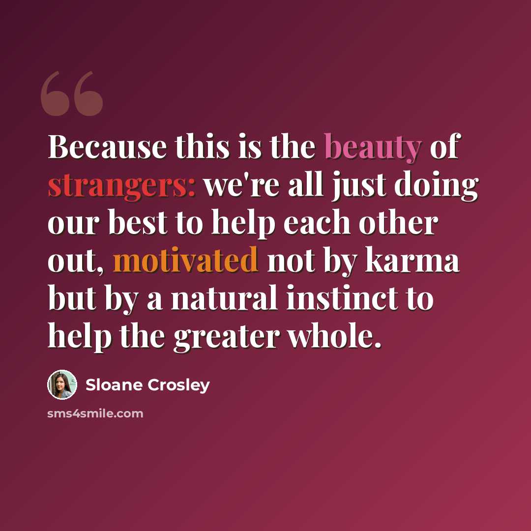 “Because this is the beauty of strangers: we're all just doing our best to help each other out, motivated not by karma but by a natural instinct to help the greater whole.” quote by Sloane Crosley