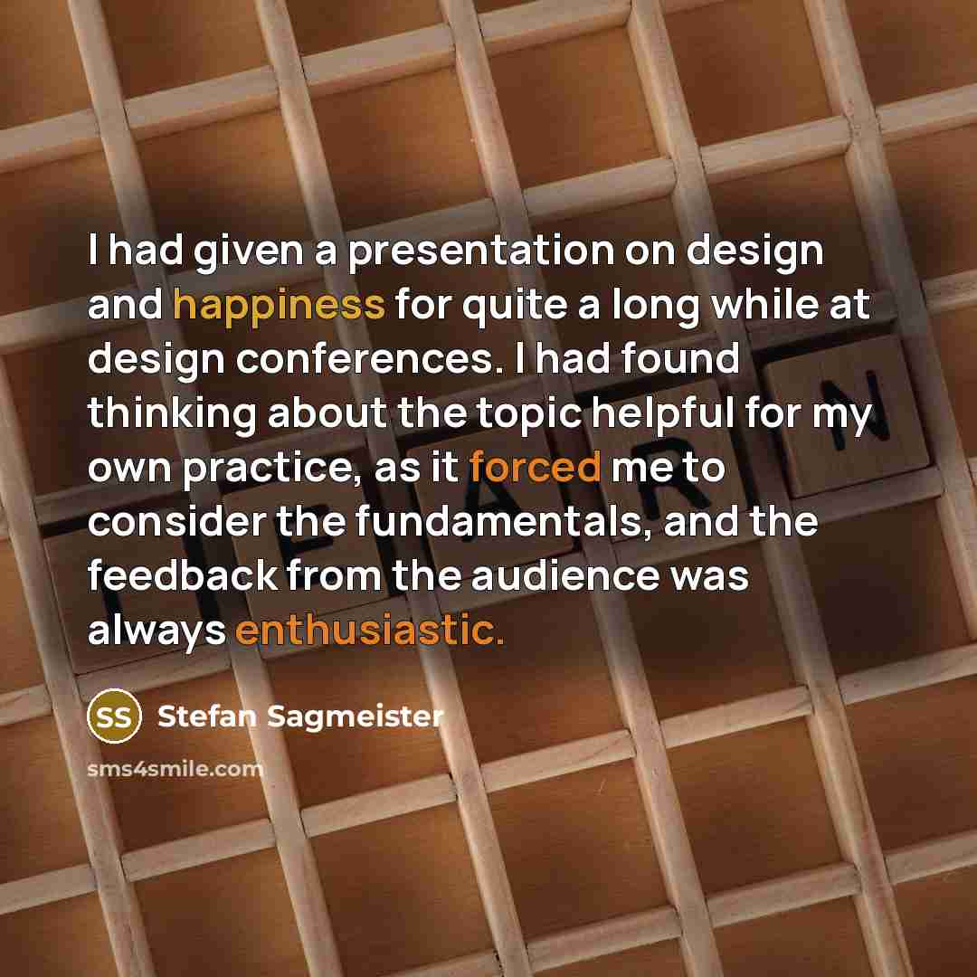 “I had given a presentation on design and happiness for quite a long while at design conferences. I had found thinking about the topic helpful for my own practice, as it forced me to consider the fundamentals, and the feedback from the audience was always enthusiastic.” quote by Stefan Sagmeister