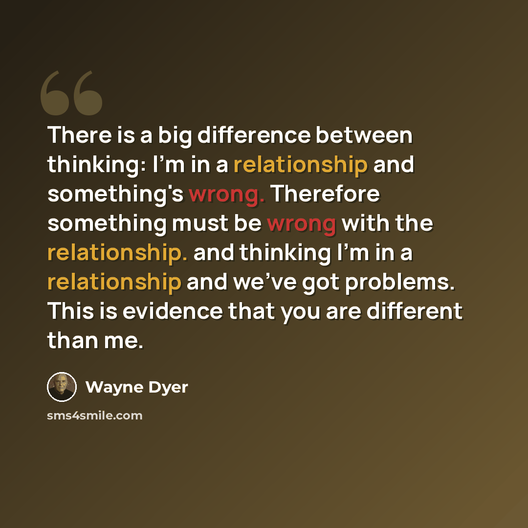“There is a big difference between thinking: I'm in a relationship and something's wrong. Therefore something must be wrong with the relationship. and thinking I'm in a relationship and we've got problems. This is evidence that you are different than me.” quote by Wayne Dyer