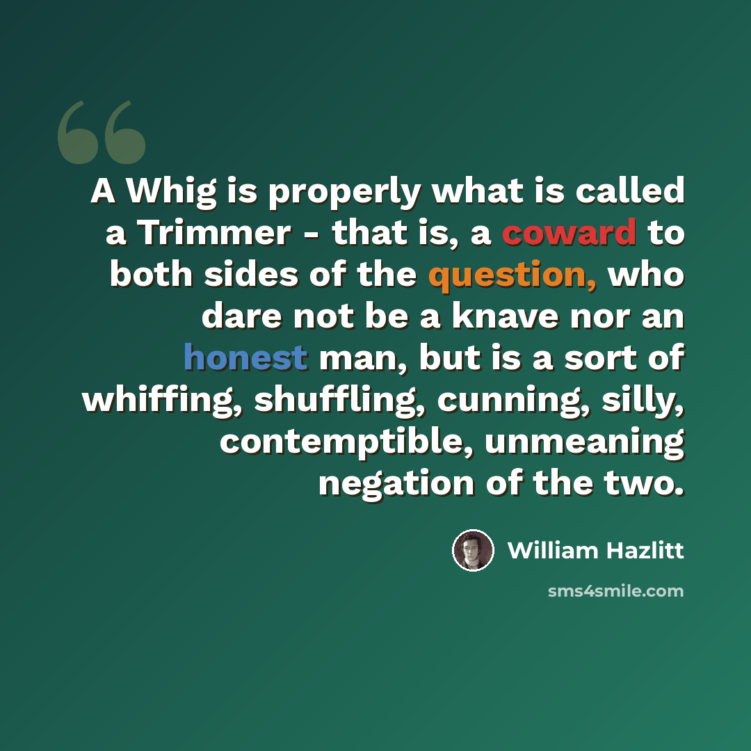 “A Whig is properly what is called a Trimmer - that is, a coward to both sides of the question, who dare not be a knave nor an honest man, but is a sort of whiffing, shuffling, cunning, silly, contemptible, unmeaning negation of the two.” quote by William Hazlitt