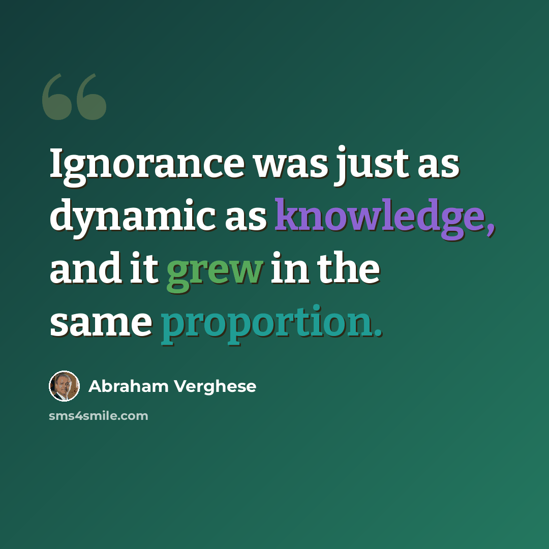 “Ignorance was just as dynamic as knowledge, and it grew in the same proportion.” quote by Abraham Verghese