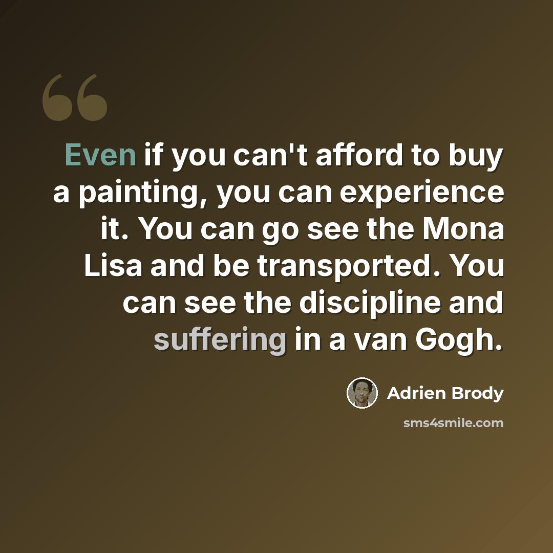“Even if you can't afford to buy a painting, you can experience it. You can go see the Mona Lisa and be transported. You can see the discipline and suffering in a van Gogh.” quote by Adrien Brody