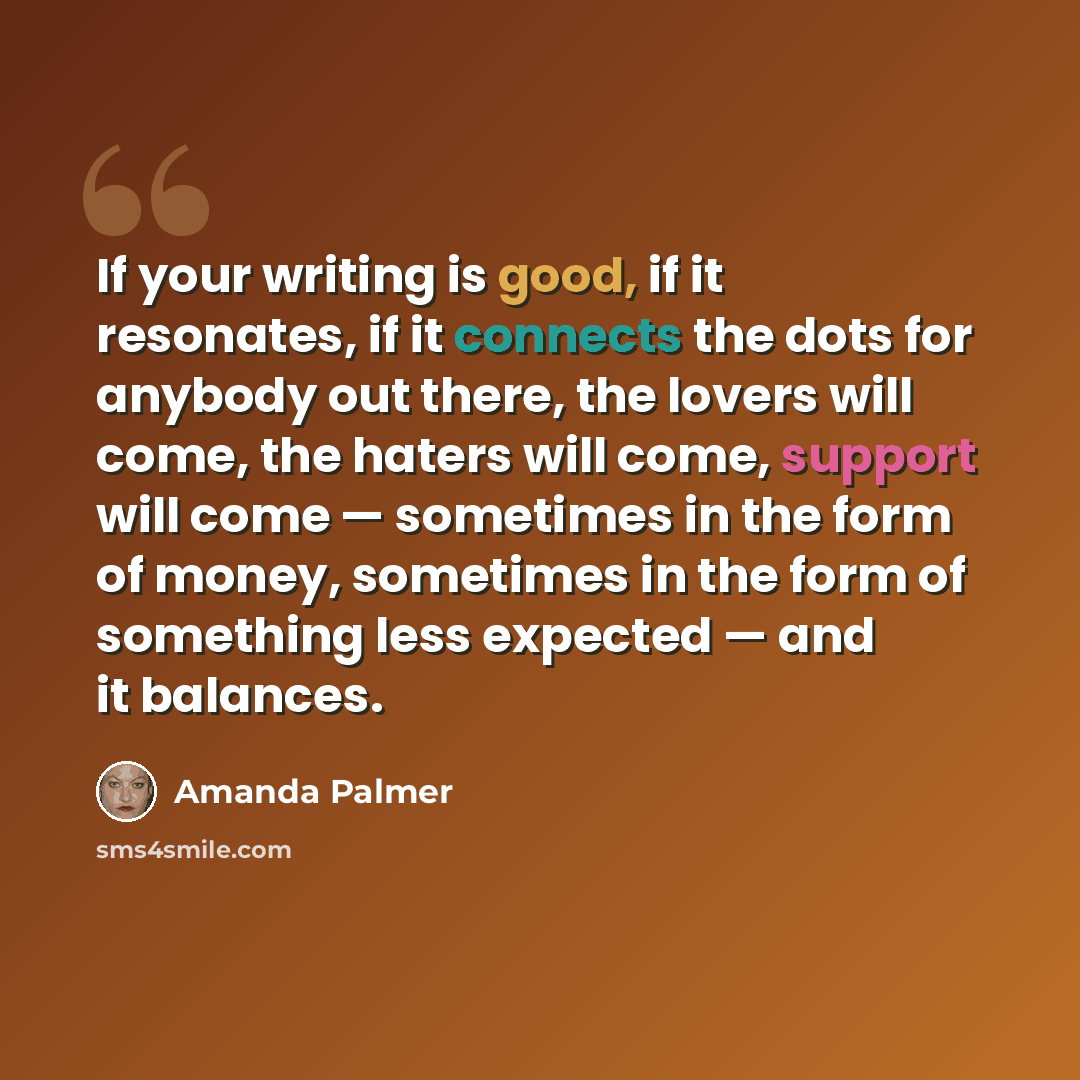 “If your writing is good, if it resonates, if it connects the dots for anybody out there, the lovers will come, the haters will come, support will come — sometimes in the form of money, sometimes in the form of something less expected — and it balances.” quote by Amanda Palmer