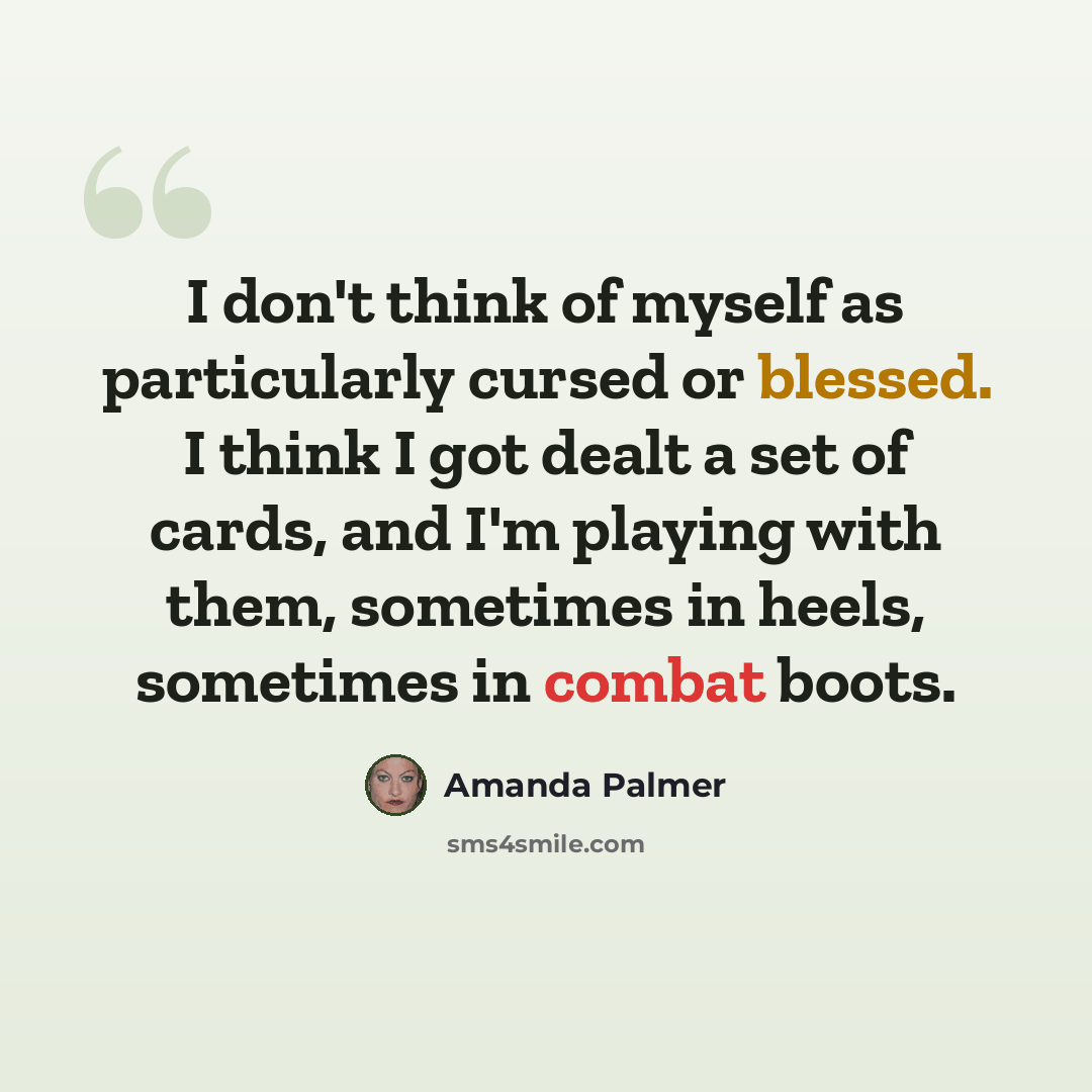 “I don't think of myself as particularly cursed or blessed. I think I got dealt a set of cards, and I'm playing with them, sometimes in heels, sometimes in combat boots.” quote by Amanda Palmer