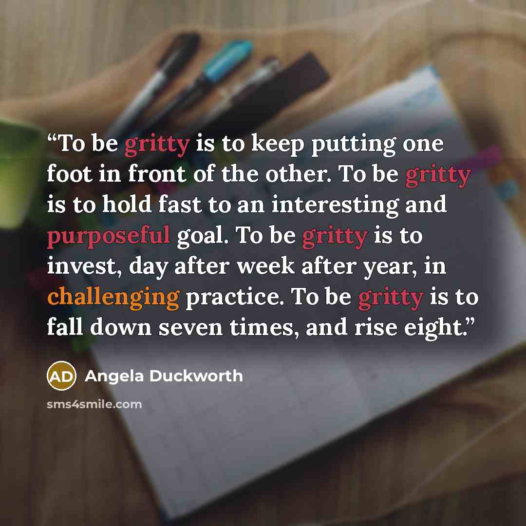 “To be gritty is to keep putting one foot in front of the other. To be gritty is to hold fast to an interesting and purposeful goal. To be gritty is to invest, day after week after year, in challenging practice. To be gritty is to fall down seven times, and rise eight.” quote by Angela Duckworth