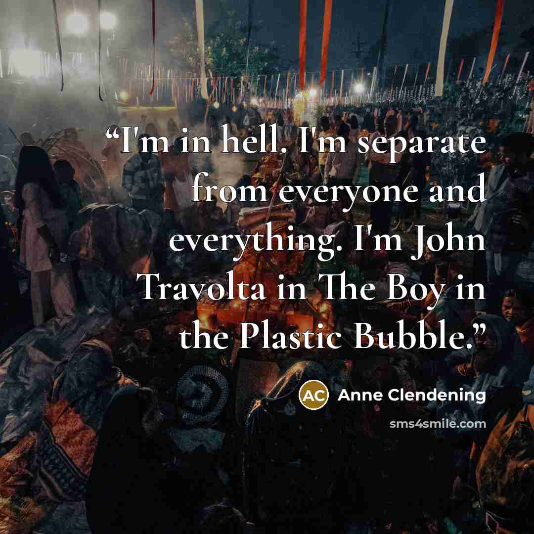 “I'm in hell. I'm separate from everyone and everything. I'm John Travolta in The Boy in the Plastic Bubble.” quote by Anne Clendening