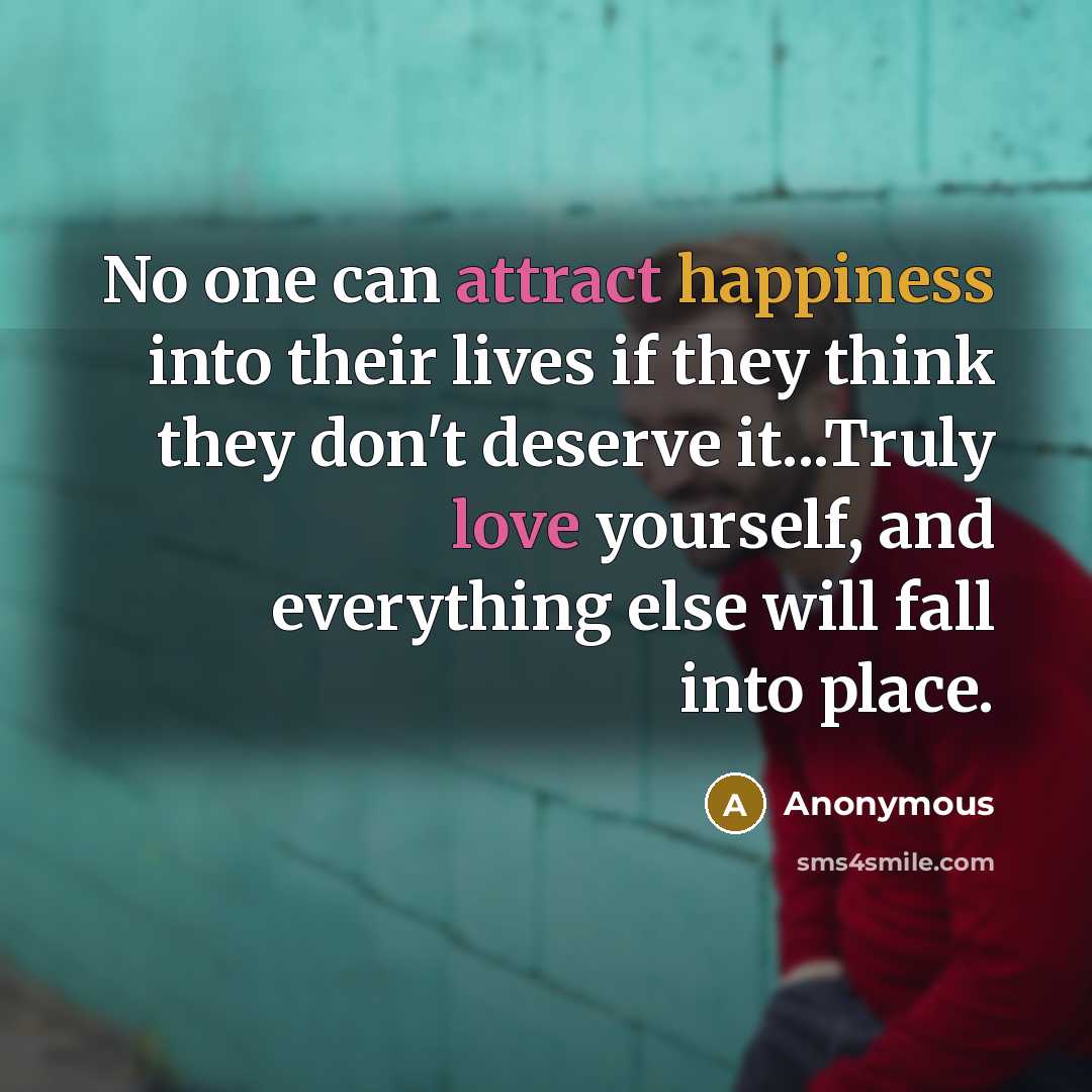 “No one can attract happiness into their lives if they think they don't deserve it...Truly love yourself, and everything else will fall into place.” quote by Anonymous