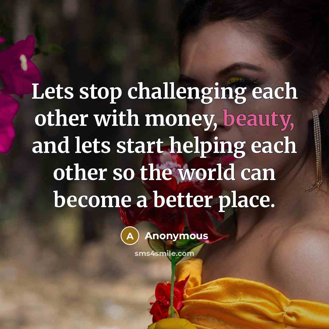 “Lets stop challenging each other with money, beauty, and lets start helping each other so the world can become a better place.” quote by Anonymous