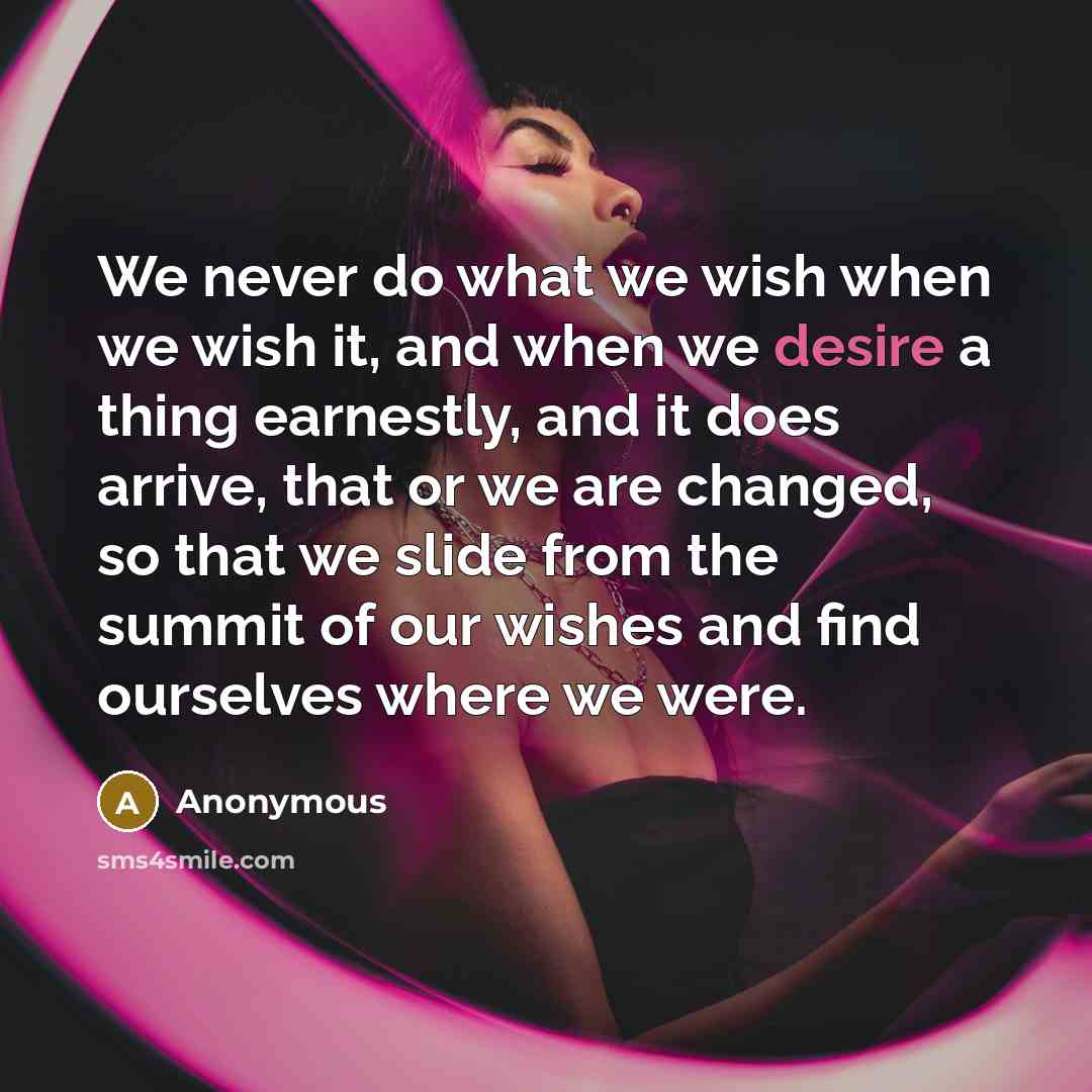 “We never do what we wish when we wish it, and when we desire a thing earnestly, and it does arrive, that or we are changed, so that we slide from the summit of our wishes and find ourselves where we were.” quote by Anonymous