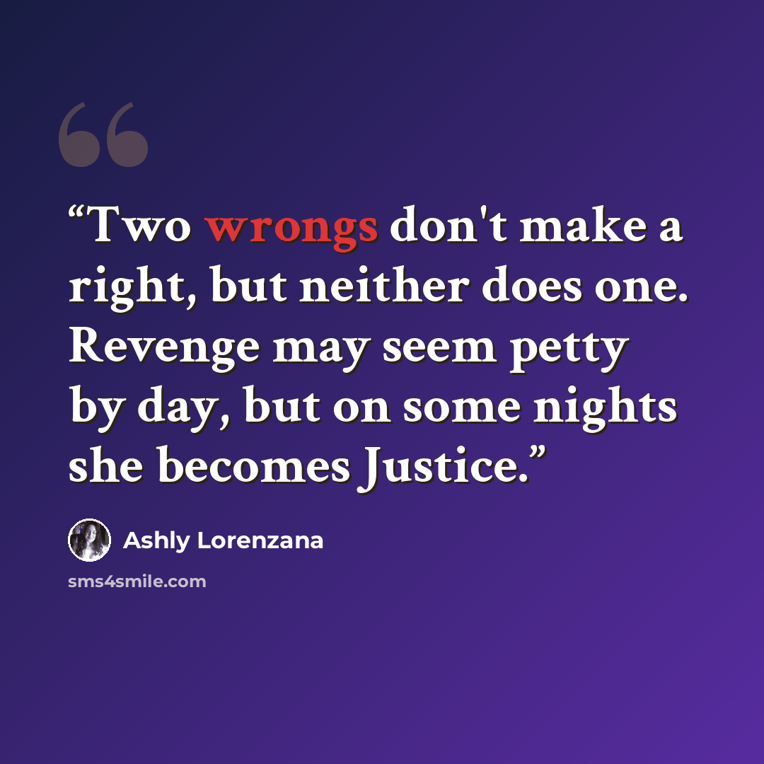 “Two wrongs don't make a right, but neither does one. Revenge may seem petty by day, but on some nights she becomes Justice.” quote by Ashly Lorenzana