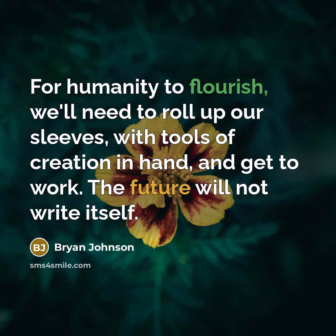 “For humanity to flourish, we'll need to roll up our sleeves, with tools of creation in hand, and get to work. The future will not write itself.” quote by Bryan Johnson